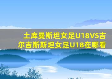土库曼斯坦女足U18VS吉尔吉斯斯坦女足U18在哪看