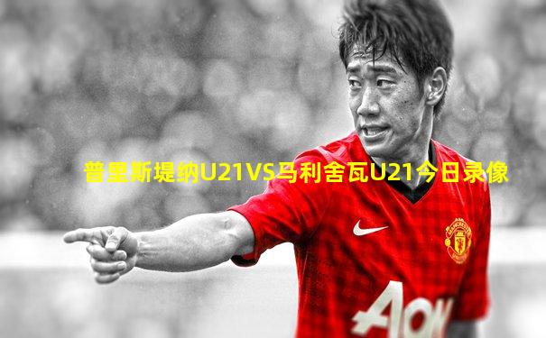 普里斯堤纳U21VS马利舍瓦U21今日录像